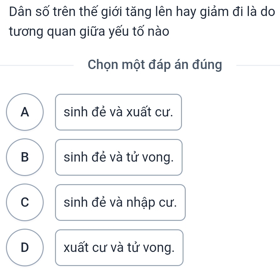 Dân số trên thế giới tăng lên hay giảm đi là do
tương quan giữa yếu tố nào
Chọn một đáp án đúng
A sinh đẻ và xuất cư.
B sinh đẻ và tử vong.
C sinh đẻ và nhập cư.
D xuất cư và tử vong.