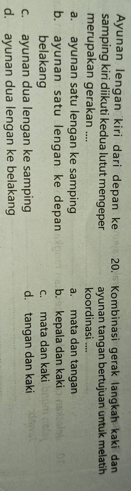 Ayunan lengan kiri dari depan ke 20. Kombinasi gerak langkah kaki dan
samping kiri diikuti kedua lutut mengeper ayunan tangan bertujuan untuk melatih
merupakan gerakan .... koordinasi ....
a. ayunan satu lengan ke samping a. mata dan tangan
b. ayunan satu lengan ke depan b. kepala dan kaki
belakang c. mata dan kaki
c. ayunan dua lengan ke samping d. tangan dan kaki
d. ayunan dua lengan ke belakang