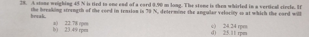 A stone weighing 45 N is tied to one end of a cord 0.90 m long. The stone is then whirled in a vertical circle. If
the breaking strength of the cord in tension is 70 N, determine the angular velocity ω at which the cord will
break.
a) 22.78 rpm c) 24.24 rpm
b) 23.49 rpm d) 25.11 rpm