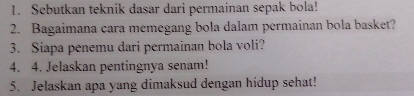 Sebutkan teknik dasar dari permainan sepak bola! 
2. Bagaimana cara memegang bola dalam permainan bola basket? 
3. Siapa penemu dari permainan bola voli? 
4. 4. Jelaskan pentingnya senam! 
5. Jelaskan apa yang dimaksud dengan hidup sehat!