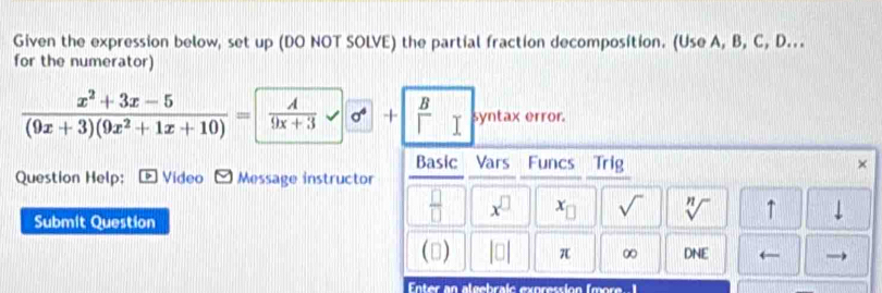 Given the expression below, set up (DO NOT SOLVE) the partial fraction decomposition. (Use A, B, C, D... 
for the numerator)
 (x^2+3x-5)/(9x+3)(9x^2+1x+10) =  A/9x+3 +  B/I  syntax error. 
Basic Vars Funcs Trig × 
Question Help: Video Message instructor 
Submit Question
 □ /□   x^(□) x_□  sqrt() sqrt[n]() ↑ ↓ 
() |□ | π ∞ DNE ← → 
Enter an algebraic expression (mor