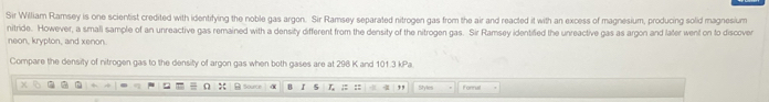 Sir William Ramsey is one scientist credited with identifying the noble gas argon. Sir Ramsey separated nitrogen gas from the air and reacted it with an excess of magnesium, producing solid magnesium 
nitride. However, a smali sample of an unreactive gas remained with a density different from the density of the nitrogen gas. Sir Ramsey identified the unreactive gas as argon and later went on to discover 
neon, krypton, and xenon 
Compare the density of nitrogen gas to the density of argon gas when both gases are at 296 K and 101.3 kPa. 
Sourc α B r 5 L ,, Styles Forru