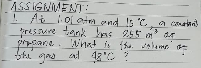 ASSIGNMENJ: 
1. At 1. 0I atm and 15°C , a constant 
pressure tank has 255m^3 of 
propane. What is the volume of 
the gao at 48°C 7