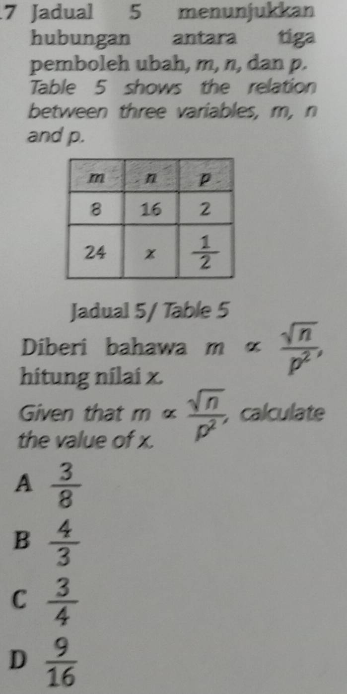 Jadual 5 menunjukkan
hubungan antara tiga
pemboleh ubah, m, n, dan p.
Table 5 shows the relation
between three variables, m, n
and p.
Jadual 5/ Table 5
Diberi bahawa malpha  sqrt(n)/p^2 ,
hitung nilai x.
Given that 108 frac 1 a C  sqrt(n)/p^2 , calculate
the value of x.
A  3/8 
B  4/3 
C  3/4 
D  9/16 