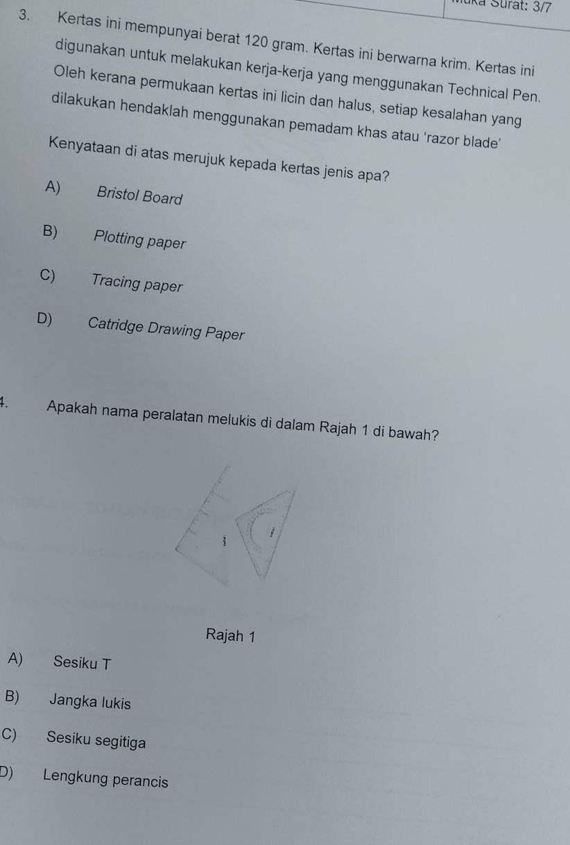 uka Surat: 3/7
3. Kertas ini mempunyai berat 120 gram. Kertas ini berwarna krim. Kertas ini
digunakan untuk melakukan kerja-kerja yang menggunakan Technical Pen.
Oleh kerana permukaan kertas ini licin dan halus, setiap kesalahan yang
dilakukan hendaklah menggunakan pemadam khas atau ‘razor blade'
Kenyataan di atas merujuk kepada kertas jenis apa?
A) Bristol Board
B) Plotting paper
C) Tracing paper
D) Catridge Drawing Paper
4. Apakah nama peralatan melukis di dalam Rajah 1 di bawah?
Rajah 1
A) Sesiku T
B) Jangka lukis
C) Sesiku segitiga
D) Lengkung perancis