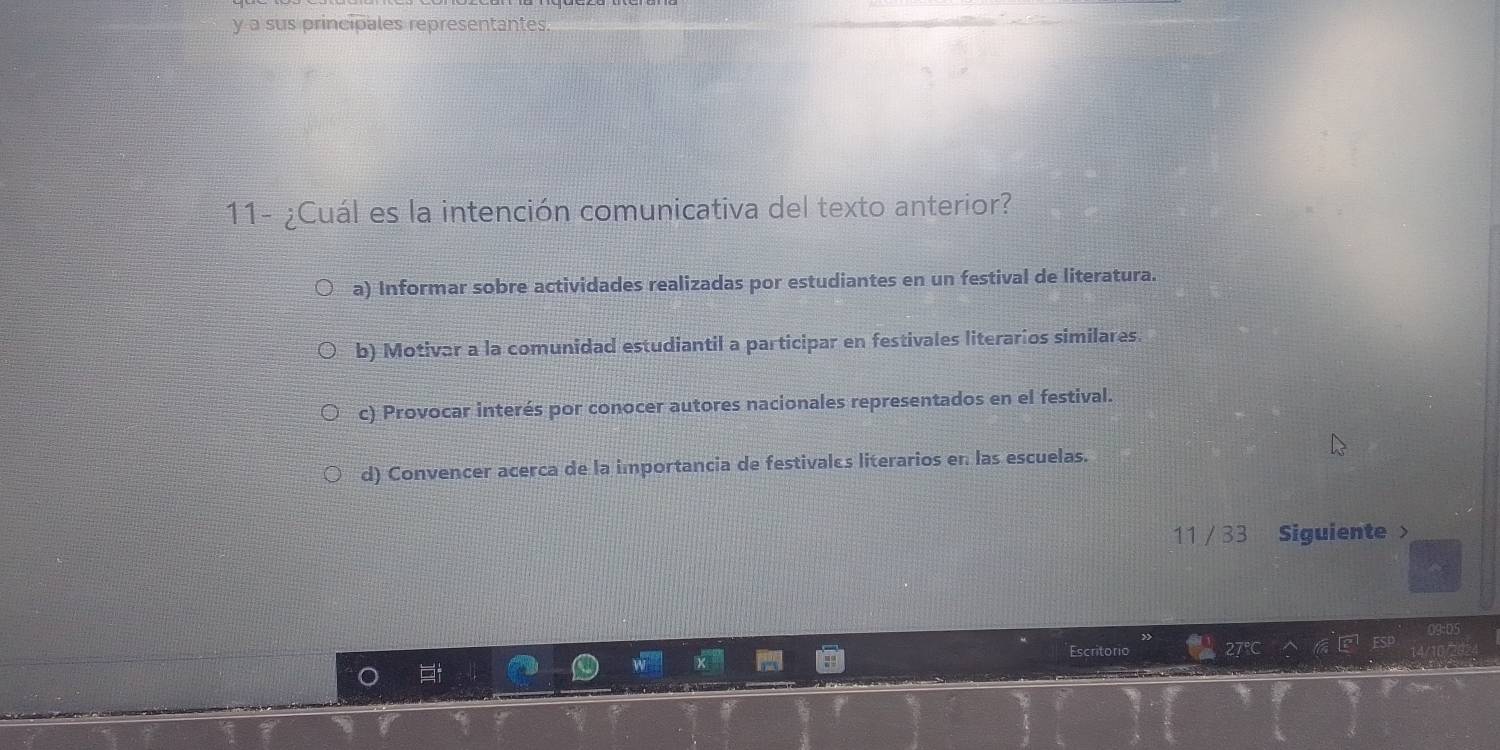 a sus principales representantes.
11- ¿Cuál es la intención comunicativa del texto anterior?
a) Informar sobre actividades realizadas por estudiantes en un festival de literatura.
b) Motivar a la comunidad estudiantil a participar en festivales literarios similares.
c) Provocar interés por conocer autores nacionales representados en el festival.
d) Convencer acerca de la importancia de festivales literarios en las escuelas.
11 /33 Siguiente >
critoric