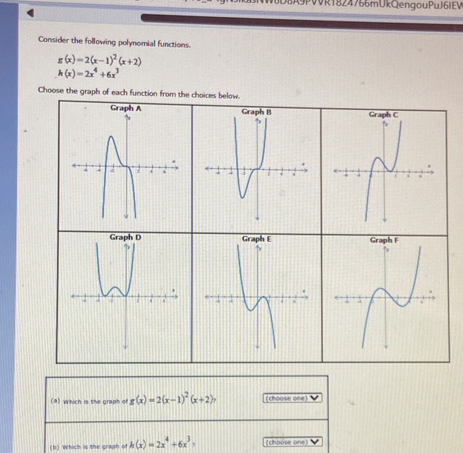 8A9PVVR1824766mUkQengouPuJ6IEW 
Consider the following polynomial functions.
g(x)=2(x-1)^2(x+2)
h(x)=2x^4+6x^3
Choose the graph of each function from the choices below. 
(a) Which is the graph of g(x)=2(x-1)^2(x+2) (choose one) 
(b) Which is the graph of h(x)=2x^4+6x^3 (choose one)