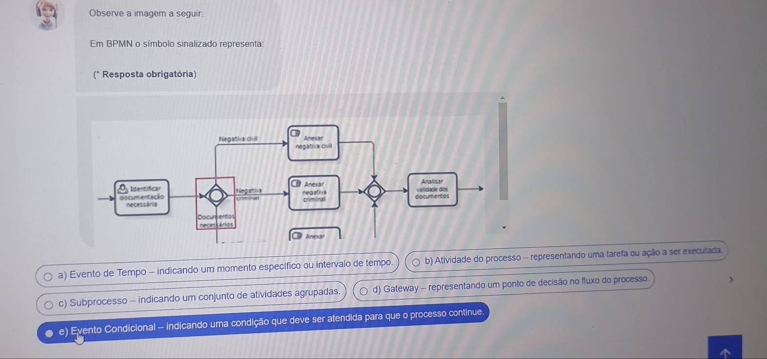 Observe a imagem a seguir:
Em BPMN o símbolo sinalizado representa:
(* Resposta obrigatória)
a) Evento de Tempo - indicando um momento específico ou intervalo de tempo. b) Atividade do processo - representando uma tarefa ou ação a ser executada.
c) Subprocesso - indicando um conjunto de atividades agrupadas. d) Gateway - representando um ponto de decisão no fluxo do processo.
e) Eyento Condicional - indicando uma condição que deve ser atendida para que o processo continue.