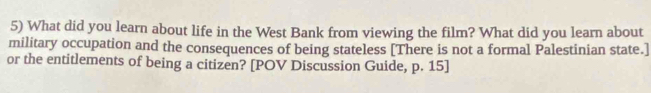 What did you learn about life in the West Bank from viewing the film? What did you learn about 
military occupation and the consequences of being stateless [There is not a formal Palestinian state.] 
or the entitlements of being a citizen? [POV Discussion Guide, p. 15]