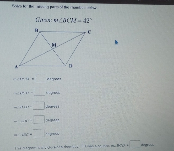 Solve for the missing parts of the rhombus below: 
Given: m∠ BCM=42°
m∠ DCM=□ degrees
m∠ BCD=□ degrees
m∠ BAD=□ degrees
m∠ ADC=□ degrees
m∠ ABC=□ degrees
This diagram is a picture of a rhombus. If it was a square, m∠ BCD=□ degrees