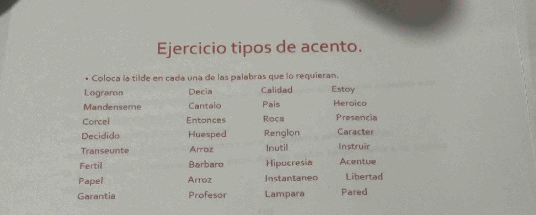 Ejercicio tipos de acento. 
Coloca la tilde en cada una de las palabras que lo requieran. 
Lograron Decia Calidad Estoy 
Mandenseme Cantalo Pais Heroico 
Corcel Entonces Roca 
Presencia 
Decidido Huesped Renglon Caracter 
Transeunte Arroz Inutil Instruir 
Fertil Barbaro Hipocresia Acentue 
Papel Arroz Instantaneo Libertad 
Garantia Profesor Lampara Pared