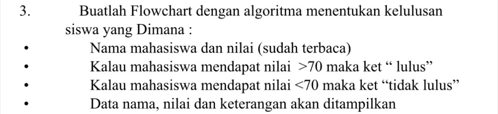 Buatlah Flowchart dengan algoritma menentukan kelulusan 
siswa yang Dimana : 
Nama mahasiswa dan nilai (sudah terbaca) 
Kalau mahasiswa mendapat nilai 70 maka ket “ lulus” 
Kalau mahasiswa mendapat nilai <70</tex> maka ket “tidak lulus” 
Data nama, nilai dan keterangan akan ditampilkan