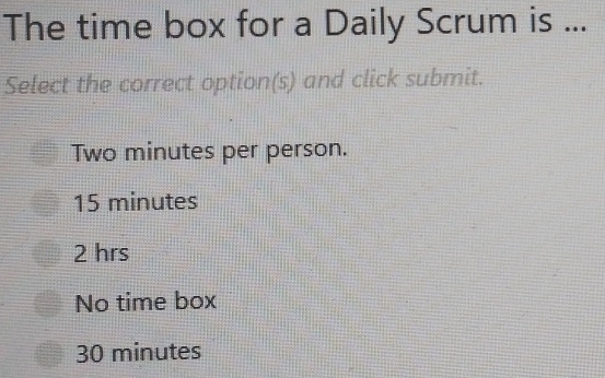 The time box for a Daily Scrum is ...
Select the correct option(s) and click submit.
Two minutes per person.
15 minutes
2 hrs
No time box
30 minutes