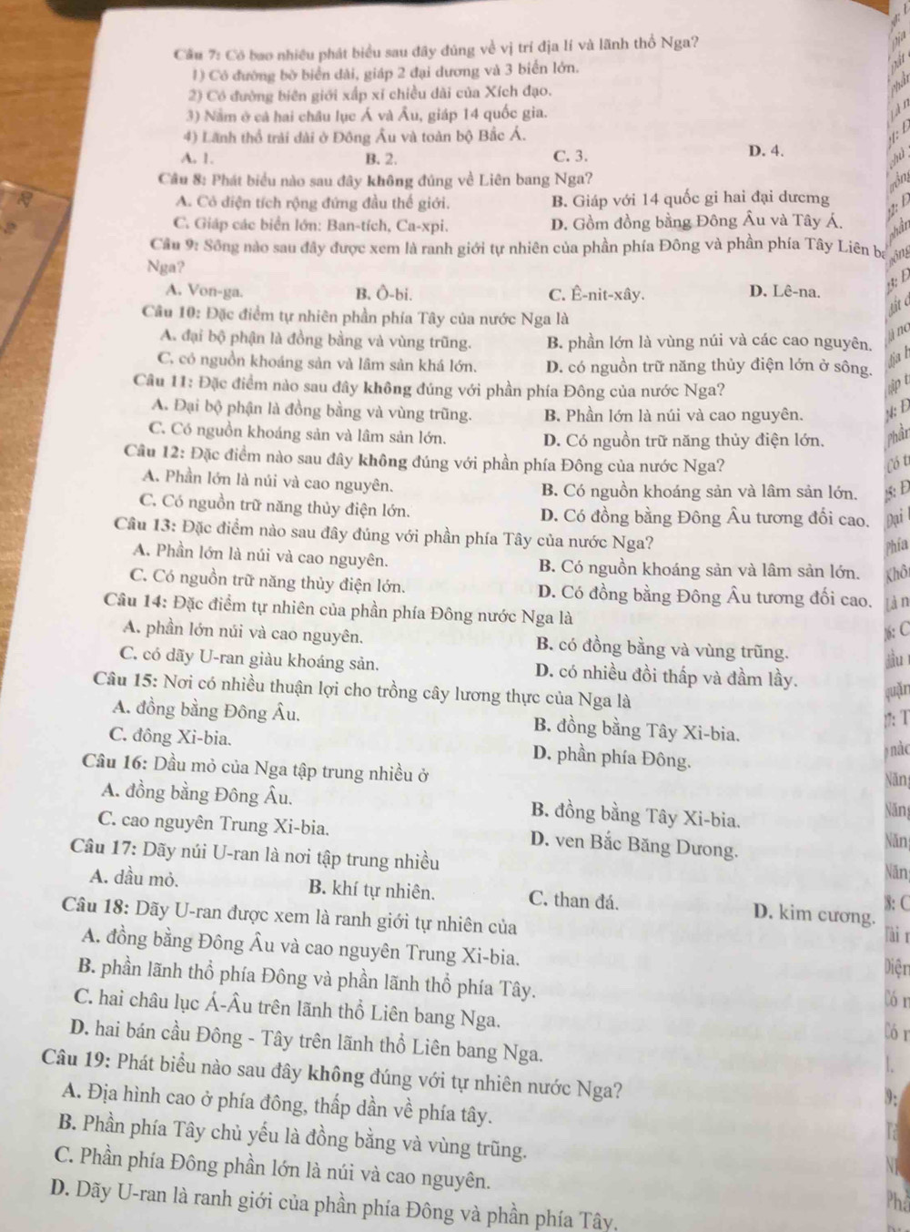 Cầu 7: Có bao nhiều phát biểu sau đây đúng về vị trí địa lí và lãnh thổ Nga?
1) Có đường bờ biển dài, giáp 2 đại dương và 3 biển lớn.
2) Có đường biên giới xấp xỉ chiều dài của Xích đạo.
3) Năm ở cả hai châu lục Á và Âu, giáp 14 quốc gia.
4) Lãnh thổ trải dài ở Đông Âu và toàn bộ Bắc Á.
A. 1. B. 2. C. 3. D. 4.
Câu 8: Phát biểu nào sau đây không đúng về Liên bang Nga?
on
A. Cô điện tích rộng đứng đầu thế giới. B. Giáp với 14 quốc gi hai đại dưcmg
:
C. Giáp các biển lớn: Ban-tích, Ca-xpi. D. Gồm đồng bằng Đông Âu và Tây Á.
shần
Cầu 9: Sông nào sau đây được xem là ranh giới tự nhiên của phần phía Đông và phần phía Tây Liên ba   n
Nga?
A. Von-ga. B. Ô-bi. C. Ê-nit-xây.
D. Lê-na.
lit d
Câu 10: Đặc điểm tự nhiên phần phía Tây của nước Nga là
āno
A. đại bộ phận là đồng bằng và vùng trũng. B. phần lớn là vùng núi và các cao nguyên.
tiah
C. có nguồn khoáng sản và lâm sản khá lớn. D. có nguồn trữ năng thủy điện lớn ở sông.
Câu 11: Đặc điểm nào sau đây không đúng với phần phía Đông của nước Nga?
ập t
A. Đại bộ phận là đồng bằng và vùng trũng. B. Phần lớn là núi và cao nguyên. : Đ
C. Có nguồn khoáng sản và lâm sản lớn. D. Có nguồn trữ năng thủy điện lớn. Phần
Câu 12: Đặc điểm nào sau đây không đúng với phần phía Đông của nước Nga? Có t
A. Phần lớn là núi và cao nguyên. B. Có nguồn khoáng sản và lâm sản lớn. 15: Đ
C. Có nguồn trữ năng thủy điện lớn. D. Có đồng bằng Đông Âu tương đối cao. Đại
Câu 13: Đặc điểm nào sau đây đúng với phần phía Tây của nước Nga?
Phía
A. Phần lớn là núi và cao nguyên. B. Có nguồn khoáng sản và lâm sản lớn. Khôi
C. Có nguồn trữ năng thủy điện lớn. D. Có đồng bằng Đông Âu tương đối cao. làn
Cầu 14: Đặc điểm tự nhiên của phần phía Đông nước Nga là
): C
A. phần lớn núi và cao nguyên. B. có đồng bằng và vùng trũng.
juī
C. có dãy U-ran giàu khoáng sản. D. có nhiều đồi thấp và đầm lầy.
Câu 15: Nơi có nhiều thuận lợi cho trồng cây lương thực của Nga là
quǎn
)7: T
A. đồng bằng Đông Âu, B. đồng bằng Tây Xi-bia.
C. đông Xi-bia. D. phần phía Đông.
nàc
Cầu 16: Dầu mỏ của Nga tập trung nhiều ở
Năn
A. đồng bằng Đông Âu. B. đồng bằng Tây Xi-bia.
Năng
C. cao nguyên Trung Xi-bia. D. ven Bắc Băng Dưong.
Năn
Câu 17: Dãy núi U-ran là nơi tập trung nhiều
Năn
A. dầu mỏ. B. khí tự nhiên. C. than đá. D. kim cương. 3: C
Câu 18: Dãy U-ran được xem là ranh giới tự nhiên của
lài r
A. đồng bằng Đông Âu và cao nguyên Trung Xi-bia.
Diện
B. phần lãnh thổ phía Đông và phần lãnh thổ phía Tây. Cór
C. hai châu lục Á-Âu trên lãnh thổ Liên bang Nga.
Cór
D. hai bán cầu Đông - Tây trên lãnh thổ Liên bang Nga.
Câu 19: Phát biểu nào sau đây không đúng với tự nhiên nước Nga?
A. Địa hình cao ở phía đông, thấp dần về phía tây.
B. Phần phía Tây chủ yếu là đồng bằng và vùng trũng.
C. Phần phía Đông phần lớn là núi và cao nguyên.
D. Dãy U-ran là ranh giới của phần phía Đông và phần phía Tây,