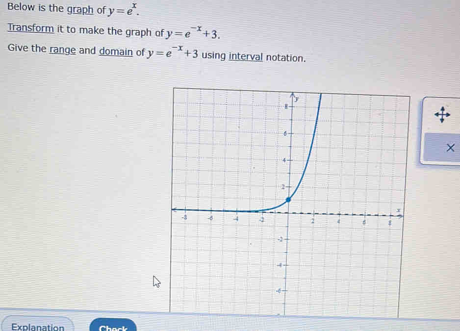 Below is the graph of y=e^x. 
Transform it to make the graph of y=e^(-x)+3. 
Give the range and domain of y=e^(-x)+3 using interval notation.
×
Explanation Chack