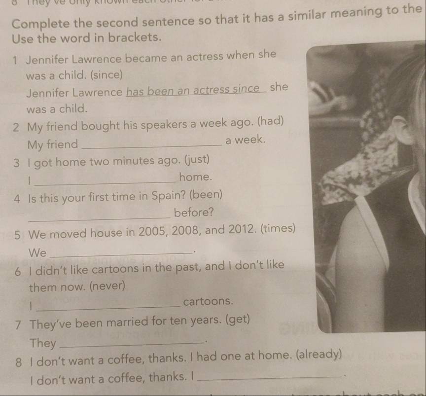 Tey về ony 
Complete the second sentence so that it has a similar meaning to the 
Use the word in brackets. 
1 Jennifer Lawrence became an actress when she 
was a child. (since) 
Jennifer Lawrence has been an actress since she 
was a child. 
2 My friend bought his speakers a week ago. (had) 
My friend _a week. 
3 l got home two minutes ago. (just) 
_ 
home. 
4 Is this your first time in Spain? (been) 
_ 
before? 
5 We moved house in 2005, 2008, and 2012. (times) 
We_ 
. 
6 I didn’t like cartoons in the past, and I don’t like 
them now. (never) 
_cartoons. 
7 They’ve been married for ten years. (get) 
They_ 
. 
8 I don’t want a coffee, thanks. I had one at home. (already) 
I don’t want a coffee, thanks. I_ 
`
