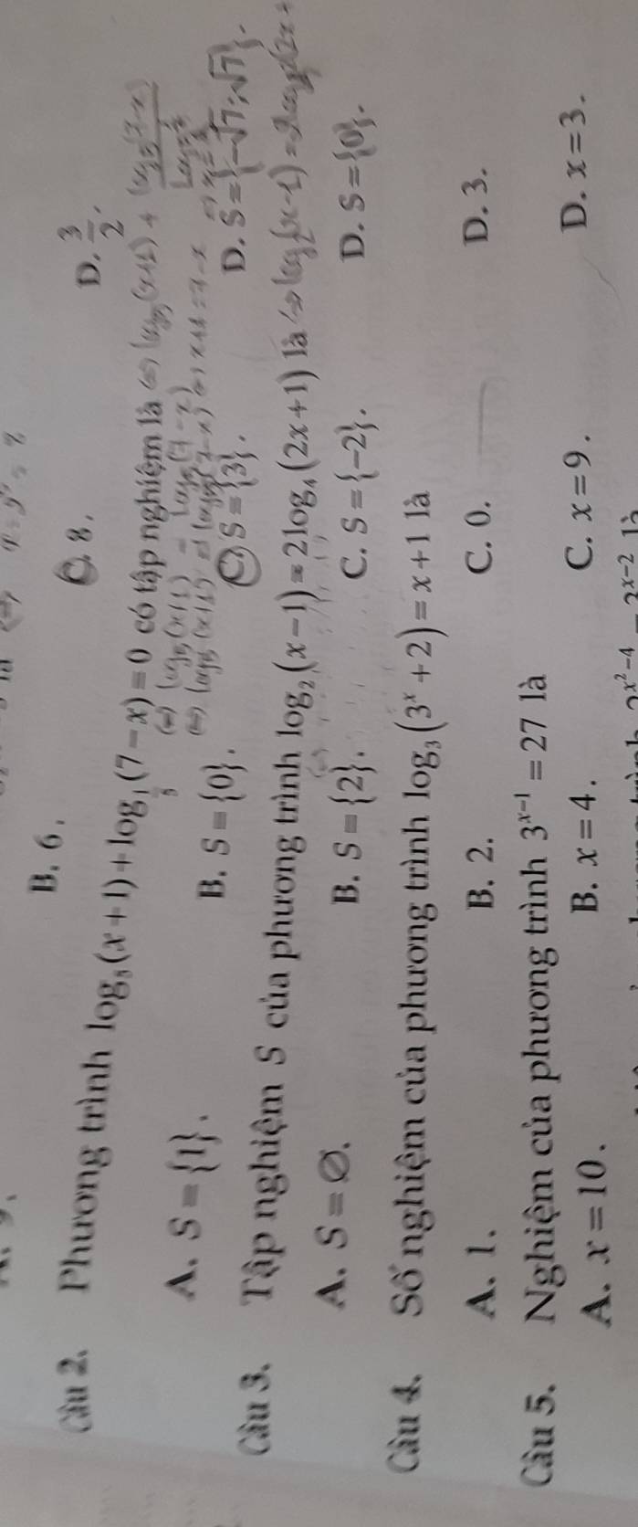 B. 6 .
8 .
D.  3/2 , 
Câu 2. Phương trình log _5(x+1)+log _1(7-x)=0 có tập nghiệm là
A. S= 1.
B. S= 0.
S= 3.
D. S=
Cầu 3. Tập nghiệm S của phương trình log _2(x-1)=2log _4(2x+1)
A. S=varnothing. B. S= 2.
C. S= -2. D. S= 0. 
Cu 4. Số nghiệm của phương trình log _3(3^x+2)=x+1 là
A. 1. B. 2. C. 0. D. 3.
Cầu 5. Nghiệm của phương trình 3^(x-1)=27 là
B.
A. x=10. x=4. C. x=9.
D. x=3.
x^2-4_ 2x-2