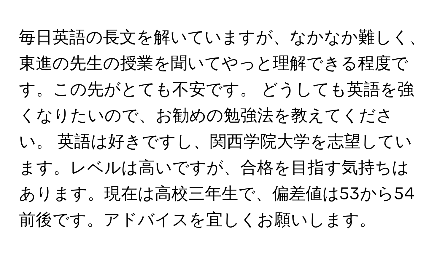 毎日英語の長文を解いていますが、なかなか難しく、東進の先生の授業を聞いてやっと理解できる程度です。この先がとても不安です。 どうしても英語を強くなりたいので、お勧めの勉強法を教えてください。 英語は好きですし、関西学院大学を志望しています。レベルは高いですが、合格を目指す気持ちはあります。現在は高校三年生で、偏差値は53から54前後です。アドバイスを宜しくお願いします。