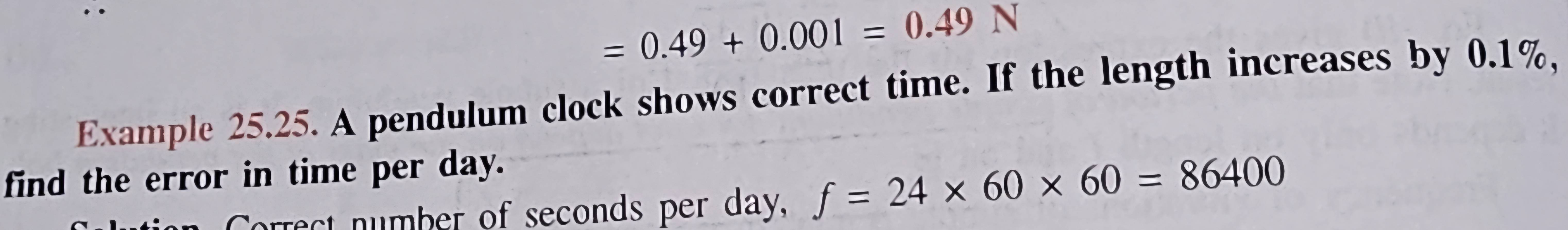 =0.49+0.001=0.49N
Example 25.25. A pendulum clock shows correct time. If the length increases by 0.1%, 
find the error in time per day. 
rrect number of seconds per day, f=24* 60* 60=86400