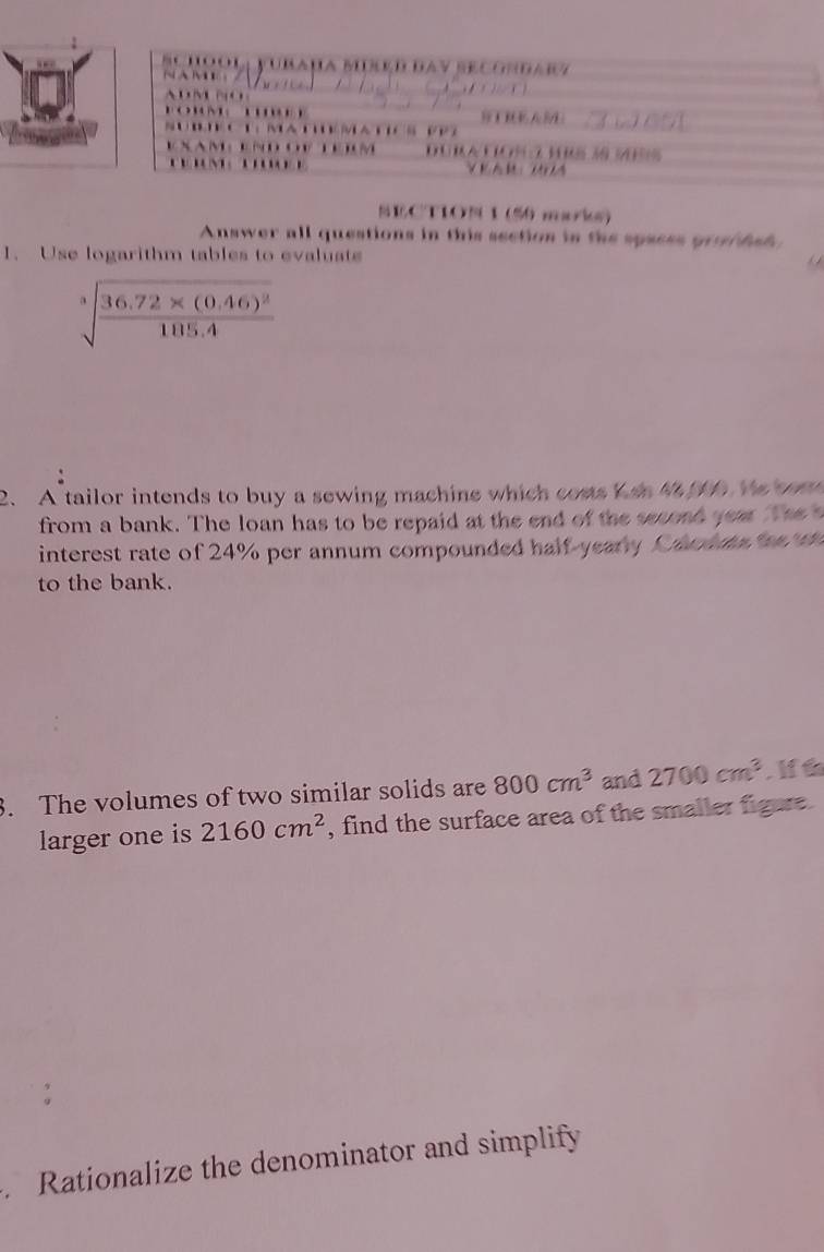 a u a B d da y se co n dar z 
. . 

* M m a p 
EXAM： END O TEM DURa CIOn 3 hRS 3 Mes 
ECTION 1 (50 marks) 
Answer all questions in this seetion in the spaess pr dsh 
1. Use logarithm tables to evaluat
sqrt[3](frac 36.72* (0.46)^2)105.4
2. A tailor intends to buy a sewing machine which coms n 4 0 we wom 
from a bank. The loan has to be repaid at the end of the second year The 
interest rate of 24% per annum compounded half-yeary Camue 
to the bank. 
3. The volumes of two similar solids are 800cm^3 and 2700cm^3 If t 
larger one is 2160cm^2 , find the surface area of the smaller figure. 
Rationalize the denominator and simplify