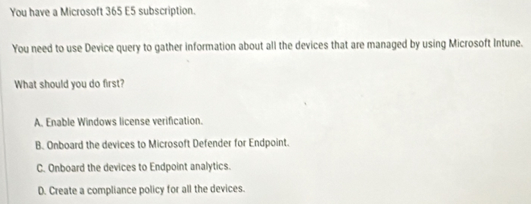 You have a Microsoft 365 E5 subscription.
You need to use Device query to gather information about all the devices that are managed by using Microsoft Intune.
What should you do first?
A. Enable Windows license verification.
B. Onboard the devices to Microsoft Defender for Endpoint.
C. Onboard the devices to Endpoint analytics.
D. Create a compliance policy for all the devices.