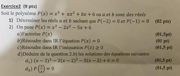 Soit le polynôme P(x)=x^3+ax^2+bx+6 ou a et b sont des réels 
1) Déterminer les réels a et b sachant que P(-2)=0 et P(-1)=8 (02 pts) 
2) On pose P(x)=x^3-2x^2-5x+6
α)Factorise P(x) (01,5pt) 
b)Résoudre dans IR l'équation P(x)=0 (01 pt) 
c)Résoudre dans IR l'inéquation P(x)≥ 0 (01,5 pt) 
d)Déduire de la question 2.b) les solutions des équations suivantes
d_1)(x-2)^3-2(x-2)^2-5(x-2)+6=0 (01,5 pt)
d_2)P( 3/x )=0
(01,5 pt)