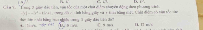 A./ I. B. //. C. III. D. /.
Câu 7: Trong 3 giây đầu tiên, vận tốc của một chất điểm chuyển động theo phương trình
v(t)=-3t^2+12t+1 , trong đó 7 tính bằng giây và s tính bằng mét. Chất điểm có vận tốc tức
thời lớn nhất bằng bao nhiêu trong 3 giây đầu tiên đó?
A. 13 m/s. B. 10 m/s. C. 9 m/s. D. 12 m/s.