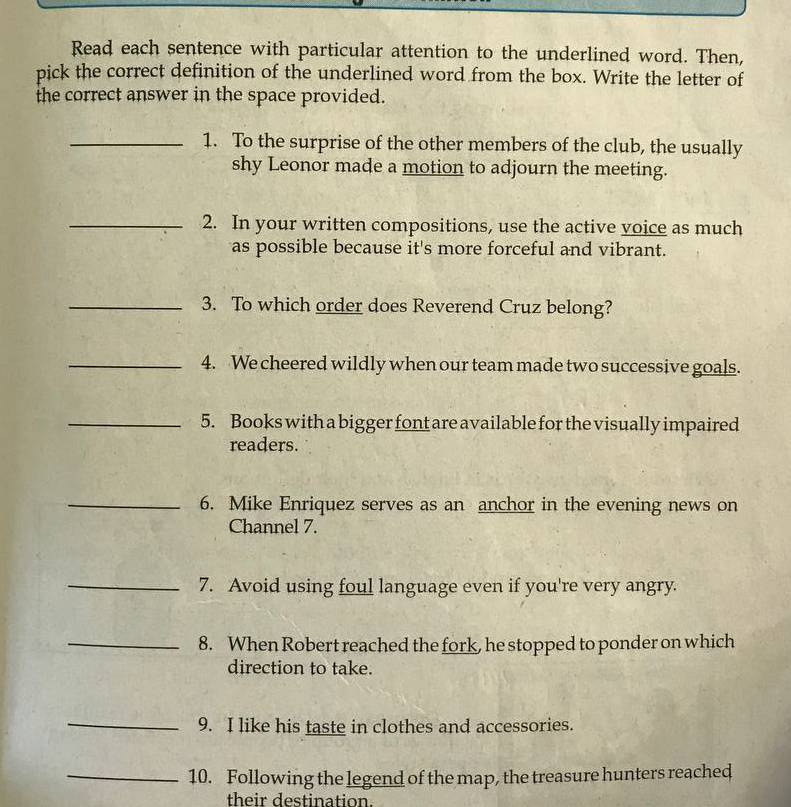 Read each sentence with particular attention to the underlined word. Then, 
pick the correct definition of the underlined word from the box. Write the letter of 
the correct answer in the space provided. 
_1. To the surprise of the other members of the club, the usually 
shy Leonor made a motion to adjourn the meeting. 
_2. In your written compositions, use the active voice as much 
as possible because it's more forceful and vibrant. 
_3. To which order does Reverend Cruz belong? 
_4. We cheered wildly when our team made two successive goals. 
_5. Books with a bigger font are available for the visually impaired 
readers. 
_6. Mike Enriquez serves as an anchor in the evening news on 
Channel 7. 
_7. Avoid using foul language even if you're very angry. 
_8. When Robert reached the fork, he stopped to ponder on which 
direction to take. 
_ 
9. I like his taste in clothes and accessories. 
_10. Following the legend of the map, the treasure hunters reached 
their destination.