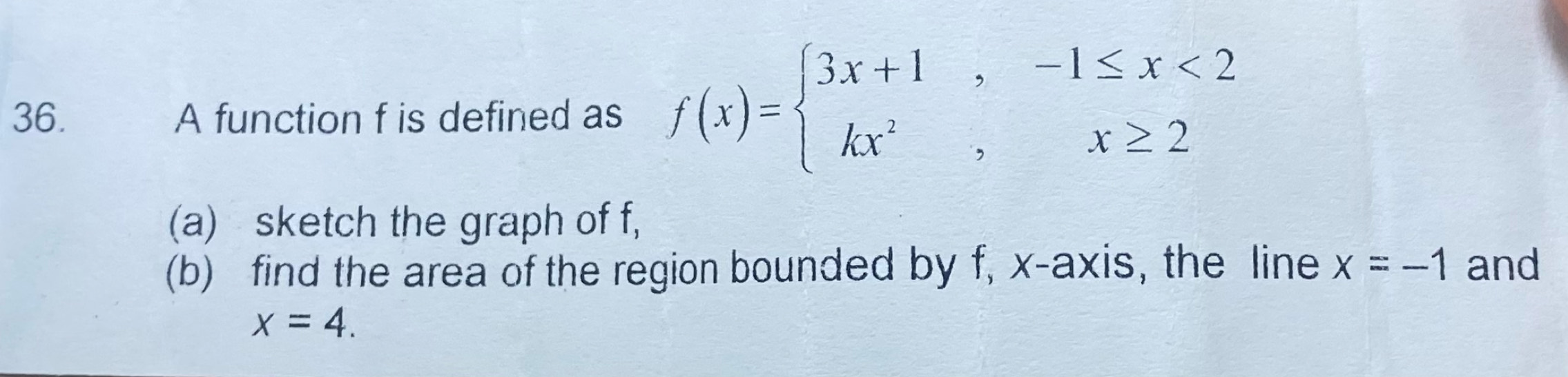 A function f is defined as f(x)=beginarrayl 3x+1,-1≤ x<2 kx^2,x≥ 2endarray.
(a) sketch the graph of f,
(b) find the area of the region bounded by f, x-axis, the line x=-1 and
x=4.