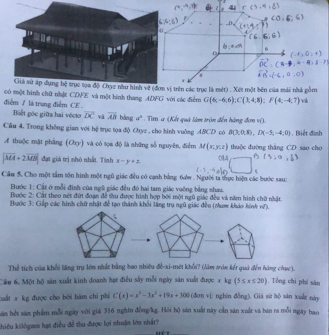 vị trên các trục là mét) . Xét một bên của mái nhà gồm
một hình chữ nhật CDFE và một hình thang ADFG với các điểm G(6;-6;6);C(3;4;8);F(4;-4;7) và
điểm / là trung điểm CE .
Biết góc giữa hai véctơ vector DC và vector AB bằng a°. Tìm a (Kết quả làm tròn đến hàng đơn vị).
Câu 4. Trong không gian với hệ trục tọa độ Oxyz , cho hình vuông ABCD có B(3;0;8),D(-5;-4;0). Biết đinh
A thuộc mặt phẳng (Oxy) và có tọa độ là những số nguyên, điểm M(x;y;z) thuộc đường thẳng CD sao cho
|vector MA+2vector MB| đạt giá trị nhỏ nhất. Tính x-y+z.
Câu 5. Cho một tấm tôn hình một ngũ giác đều có cạnh bằng 6dm . Người ta thực hiện các bước sau:
Bước 1: Cắt ở mỗi đỉnh của ngũ giác đều đó hai tam giác vuông bằng nhau.
Bước 2: Cắt theo nét đứt đoạn để thu được hình hợp bởi một ngũ giác đều và năm hình chữ nhật.
Bước 3: Gấp các hình chữ nhật để tạo thành khối lăng trụ ngũ giác đều (tham khảo hình vẽ).
Thể tích của khối lăng trụ lớn nhất bằng bao nhiêu đề-xi-mét khối? (làm tròn kết quả đến hàng chục).
Câu 6. Một hộ sản xuất kinh doanh hạt điều sấy mỗi ngày sản xuất được x kg (5≤ x≤ 20). Tổng chi phí sản
xuất x kg được cho bởi hàm chi phí C(x)=x^3-3x^2+19x+300 (đơn vị: nghìn đồng). Giả sử hộ sản xuất này
hán hết sản phẩm mỗi ngày với giá 316 nghìn đồng/kg. Hói hộ sản xuất này cần sản xuất và bán ra mỗi ngày bao
khiêu kilôgam hạt điều đề thu được lợi nhuận lớn nhất?