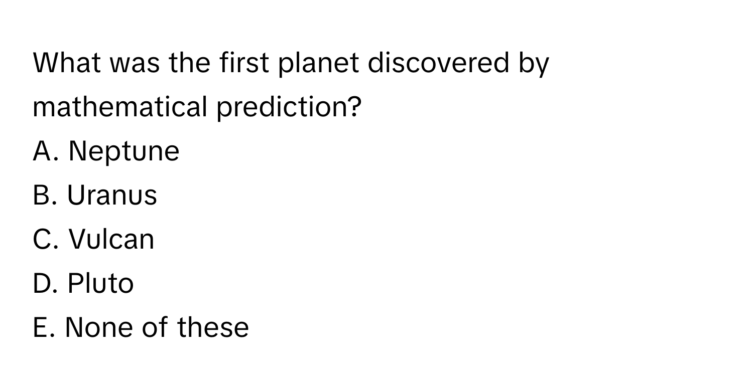 What was the first planet discovered by mathematical prediction?

A. Neptune
B. Uranus
C. Vulcan
D. Pluto
E. None of these