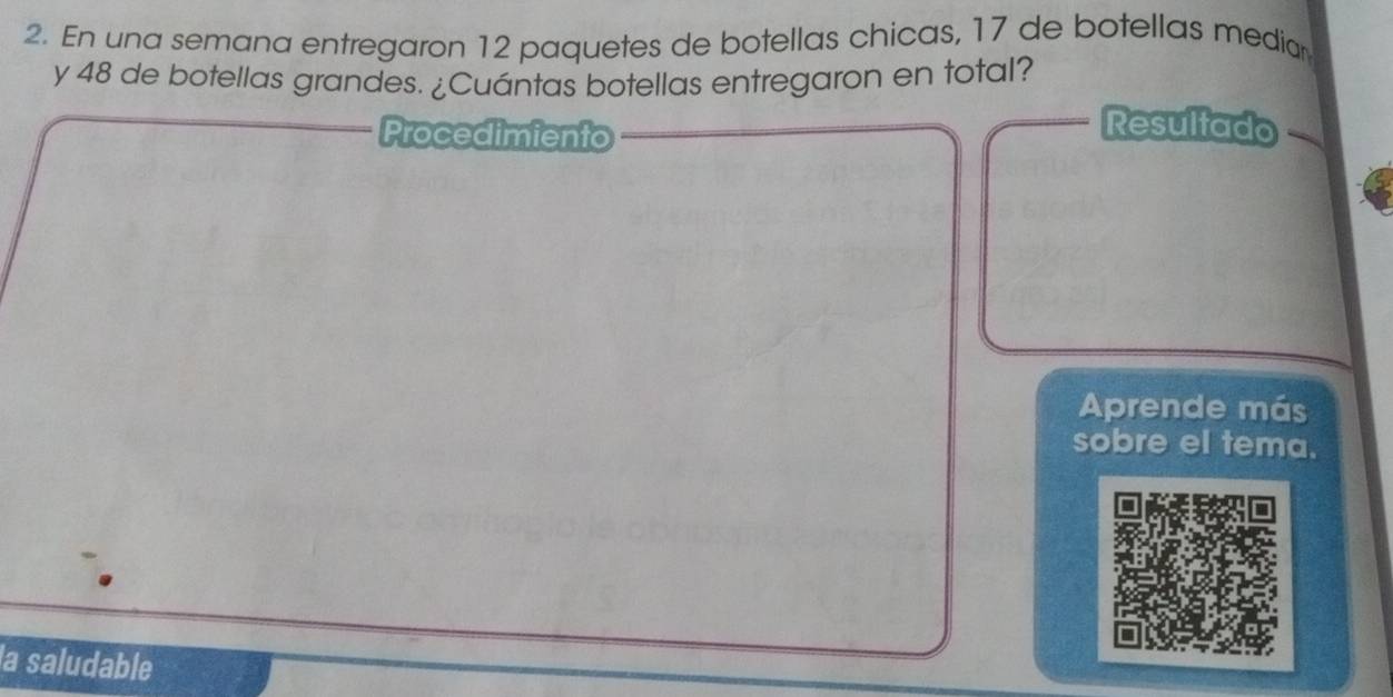 En una semana entregaron 12 paquetes de botellas chicas, 17 de botellas media 
y 48 de botellas grandes. ¿Cuántas botellas entregaron en total? 
Procedimiento 
Resultado 
Aprende más 
sobre el tema. 
la saludable