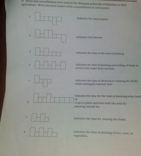 Stars and constellations were used by the Matigsalug Manobo of Bukidnon in their
agriculture. Write the local names of the constellations in each puzzle.
1 indicates the rainy season.
2 indicates rich harvest.
3indicates the time of the end of planting.
4indicates the time of planting and setting of traps to
protect the crops from animals.
indicates the time of cleaning or clearing the fields
while waiting for harvest time.
ndicates the time for the start of planning what kind
f
6rops to plant and how wide the area for
planting should be.
7 indicates the time for clearing the forest.
8
indicates the time of planting of rice, corn, or
vegetables.