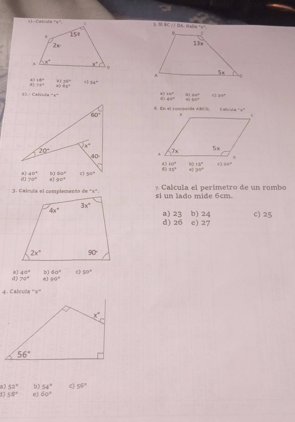 Si BC//DA. Halla ''x'',
a) 18° b) 36° 。 54°
d) 72° e) 65°
a) 10°
2).- Calcula “x” b) 20° c) 30°
d) 40° e) 50°
6. En el romboide ABCD, Calcula “x”
a) 10° b) 15° c) 20°
d) 25° e) 30°
d) 70° e) 90°
3. Calcula el complemento de “x”.
7. Calcula el perímetro de un rombo
si un lado mide 6cm.
a) 23 b) 24 c) 25
d) 26 e) 27
a) 40° b) 60° c) 50°
d) 70° e) 90°
4. Calcula “x”
a) 52° b) 54° c) 56°
d) 58° e) 60°