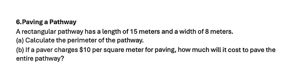 Paving a Pathway 
A rectangular pathway has a length of 15 meters and a width of 8 meters. 
(a) Calculate the perimeter of the pathway. 
(b) If a paver charges $10 per square meter for paving, how much will it cost to pave the 
entire pathway?