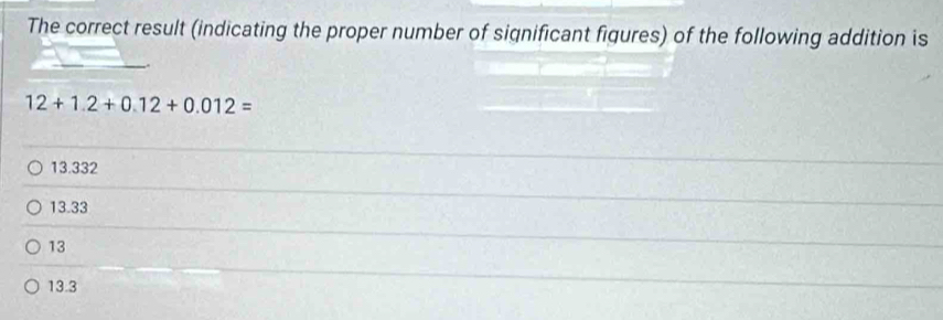 The correct result (indicating the proper number of significant figures) of the following addition is
12+1.2+0.12+0.012=
13.332
13.33
13
13.3