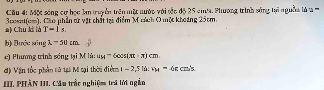 Một sóng cơ học lan truyền trên mặt nước với tốc độ 25 cm/s. Phương trình sóng tại nguồn là u=
3cosπt(cm). Cho phần tử vật chất tại điểm M cách O một khoảng 25cm. 
a) Chu kì là T=1s. 
b) Bước sóng lambda =50cm. 
c) Phương trình sóng tại M là: u_M=6cos (π t-π )cm. 
d) Vận tốc phần tử tại M tại thời điểm t=2,5la : v_M=-6π cm/s. 
III. PHÀN III. Câu trắc nghiệm trả lời ngắn