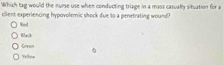 Which tag would the nurse use when conducting triage in a mass casualty situation for a
client experiencing hypovolemic shock due to a penetrating wound?
Red
Black
Green
Yellow