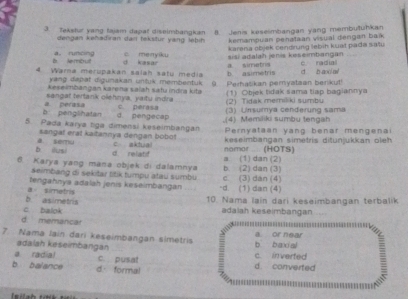 Tekstur yang fajam dapa! diseimbangkan 8. Jenis keseimbangan yang membutuhkan
dengan kehaifiran darl tekstur yang lebih kemampuan penataan visual dengan bai
karana objek cendrung lebin kuat pada satu
B lembut a. runcing c menyiku sisi adalah jenis keseimbangan
a simetra
4. Warna merupakan salah satu media d kasar b asimetris d b a ge c radal
yang dapat digunakan unluk membentuk .
Keseimbangan karena salah satu indra kita 0.  Perhašikan pemyataan berkut
sangat tertank olehnya, yaitu indra (1) Objek lidak sama tiap bagiannya
b. penglinatan a perasa c. perasa (2) Tidak memiliki sumbu (3) Unsumya cenderung sama
d. pengecap
5. Pada karya tiga dimensi keselmbangan ,(4) Memiliki sumbu tengah Pernyataan yang benar mengenai
sangal erat kaitannya dengan bobot c aktual
b. iusi a semu
keseimbangan simetris ditunjukkan oleh
d. relatd nomor (HOTS)
6. Karya yang mana objek di dalamnya b. (2) dan (3) a. (1) dan (2)
seimbang di sekitar titik tumpu atau sumbü
α simetris tengahnya adalah jenis keseimbangan -d. (1) dan (4) c. (3) dan (4)
c balok b asimetris
10. Nama lain dari keseimbangan terbalik
adaiah keseimbangan
d. memancar
7. Nama lain dari keseimbangan simetris b baxial a or near
ədalah køseimbangan
a radial c. pusat c in verfed
b balance d formal d. converted