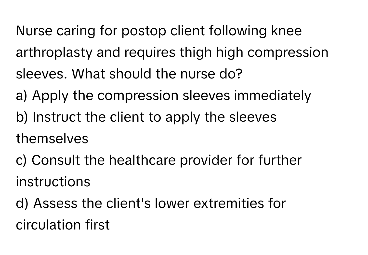 Nurse caring for postop client following knee arthroplasty and requires thigh high compression sleeves. What should the nurse do?

a) Apply the compression sleeves immediately
b) Instruct the client to apply the sleeves themselves
c) Consult the healthcare provider for further instructions
d) Assess the client's lower extremities for circulation first