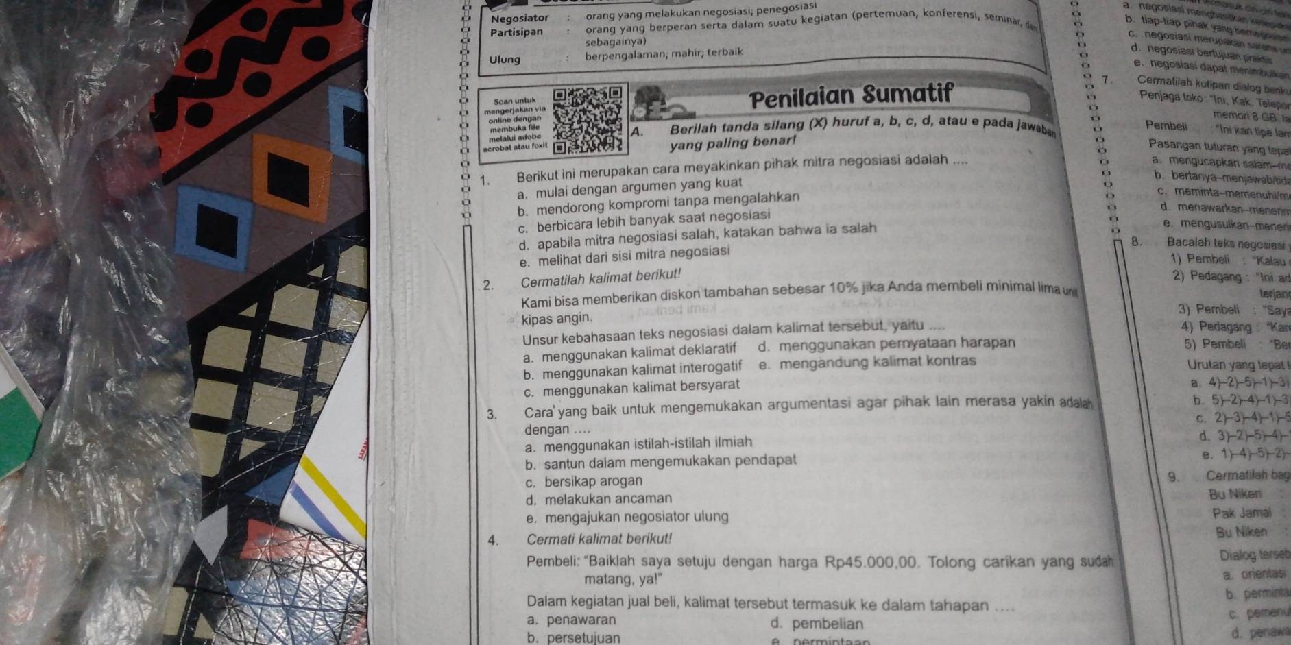 Negosiator orang yang melakukan negosiasi; penegosiasi
a. negosiasi mengbasikan keepan
Partisipan orang yang berperan serta dalam suatu kegiatan (pertemuan, konferensi, seminar, d
b. tiap-tiap pihak yang bemeroner
c. negosiasi merupakán sarána un
sebagainya
Ulung berpengalaman; mahir; terbaik
d. negosiasi berfujuan praids
e. negosiasi dapal menimbulian
Scan untuk
Penilaian Sumatif o 7  Cermatilah kutipan dialog bek
Penjaga toko : "Ini, Kak. Telepo
a Berilah tanda silang (X) huruf a, b, c, d, atau e pada jawaba
scrobat atau foxit o
memon 8 GB 
O melalui adobe membuka file
A.
Pembeli : "Ini kan tipe lam
yang paling benar!
: Pasangan tuturan yang tepa
1. Berikut ini merupakan cara meyakinkan pihak mitra negosiasi adalah ....
a.  mengucapk an salam  m
a. mulai dengan argumen yang kuat
b.bertanya-menjawabitid
b. mendorong kompromi tanpa mengalahkan
c. meminta-memenuhi/m
c. berbicara lebih banyak saat negosiasi
d. menawarkan-menenn
d. apabila mitra negosiasi salah, katakan bahwa ia salah
e. mengusulkan-mene
e. melihat dari sisi mitra negosiasi
8. Bacalah teks negosiasi
1) Pembeli : ''Kalau
2. Cermatilah kalimat berikut!
2) Pedagang : "Ini a
Kami bisa memberikan diskon tambahan sebesar 10% jika Anda membeli minimal lima n terjan
3) Pembeli : "Say
kipas angin. 4) Pedagang   *Kan
Unsur kebahasaan teks negosiasi dalam kalimat tersebut, yaitu .--
a. menggunakan kalimat deklaratif d. menggunakan peryataan harapan
5) Pembeli : “Be
b. menggunakan kalimat interogatif e. mengändung kalimat kontras Urutan yang tepat
c. menggunakan kalimat bersyarat
a. 4)-2)-5)-1)-3
3. Cara'yang baik untuk mengemukakan argumentasi agar pihak lain merasa yakin adala
b. 5)-2)-4)-1)-3
C. 2)-3)-4)-1)-5
dengan ....
9 a. menggunakan istilah-istilah ilmiah
d. 3)-2)-5+4)-
b. santun dalam mengemukakan pendapat
6. 1)-4)-5)-2)-
c. bersikap arogan 9. Cermatilah bag
d. melakukan ancaman
Bu Niken
e. mengajukan negosiator ulung Pak Jamal
4. Cermati kalimat berikut!
Bu Niken
Pembeli: “Baiklah saya setuju dengan harga Rp45.000,00. Tolong carikan yang suda  Dialog terseb
matang, ya!" a. orientasi
Dalam kegiatan jual beli, kalimat tersebut termasuk ke dalam tahapan .... b. perminta
a. penawaran d. pembelian c. pemenu
b. persetujuan d. penawa