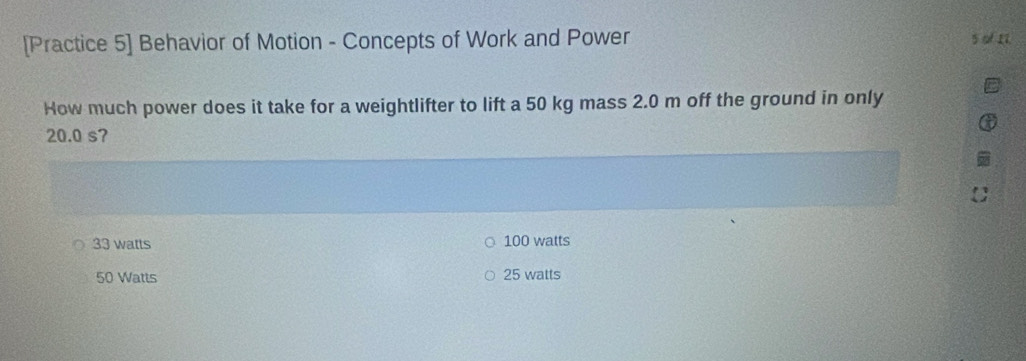 [Practice 5] Behavior of Motion - Concepts of Work and Power 5 of 17
How much power does it take for a weightlifter to lift a 50 kg mass 2.0 m off the ground in only
20.0 s?
33 watts 100 watts
50 Watts 25 watts