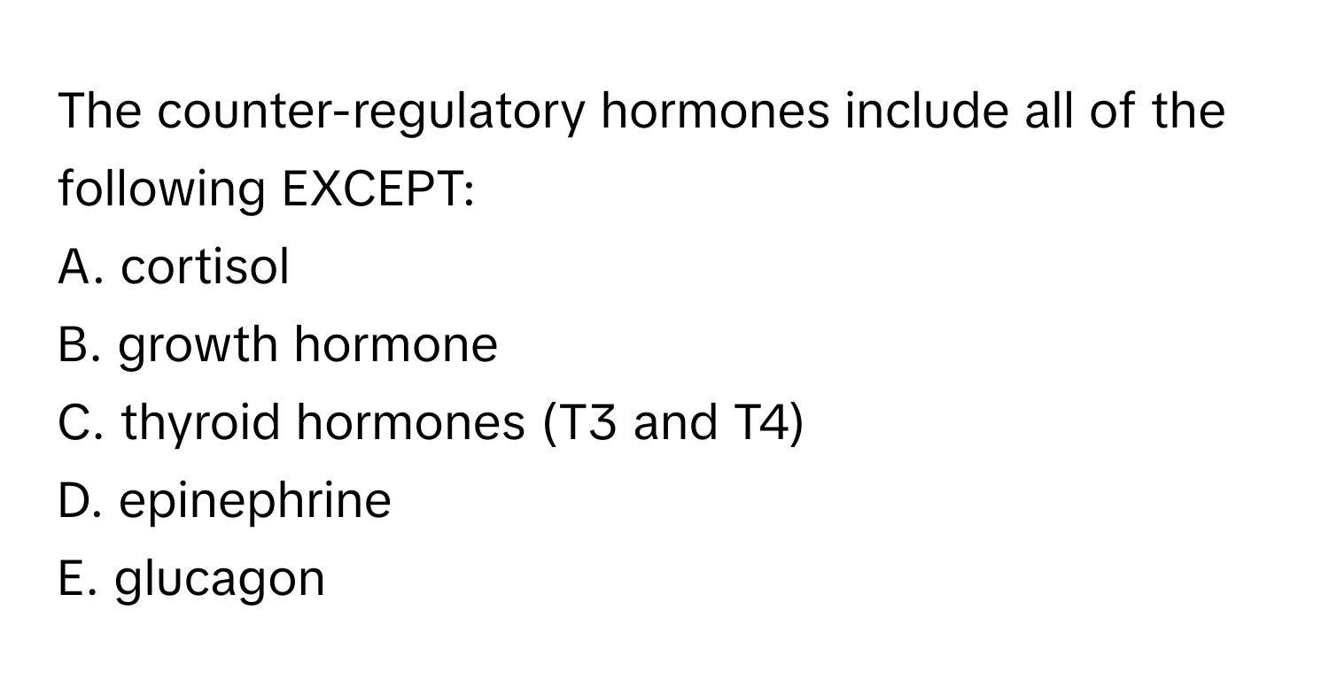 The counter-regulatory hormones include all of the following EXCEPT:

A. cortisol
B. growth hormone
C. thyroid hormones (T3 and T4)
D. epinephrine
E. glucagon