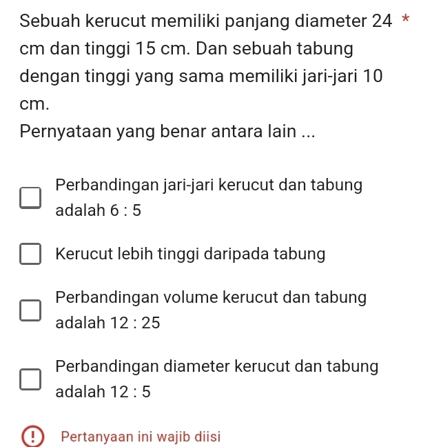 Sebuah kerucut memiliki panjang diameter 24 *
cm dan tinggi 15 cm. Dan sebuah tabung
dengan tinggi yang sama memiliki jari-jari 10
cm.
Pernyataan yang benar antara lain ...
Perbandingan jari-jari kerucut dan tabung
adalah 6:5
Kerucut lebih tinggi daripada tabung
Perbandingan volume kerucut dan tabung
adalah 12:25
Perbandingan diameter kerucut dan tabung
adalah 12:5
I Pertanyaan ini wajib diisi