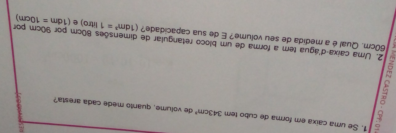 5 
1. Se uma caixa em forma de cubo tem 343cm^3 de volume, quanto mede cada aresta? 
2. Uma caixa-d'água tem a forma de um bloco retangular de dimensões 80cm por 90cm por
60cm. Qual é a medida de seu volume? E de sua capacidade? (1dm^3=1 litro ) e (1dm=10cm)