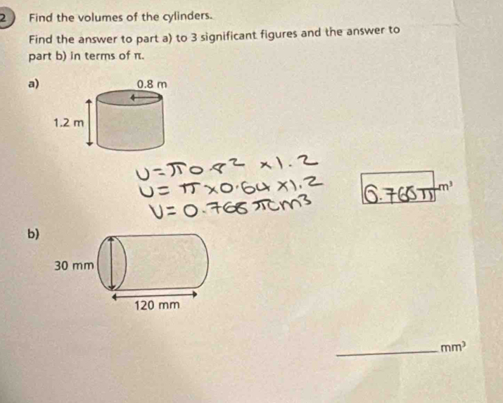 Find the volumes of the cylinders. 
Find the answer to part a) to 3 significant figures and the answer to 
part b) in terms of π. 
a)
m^3
b) 
_ mm^3