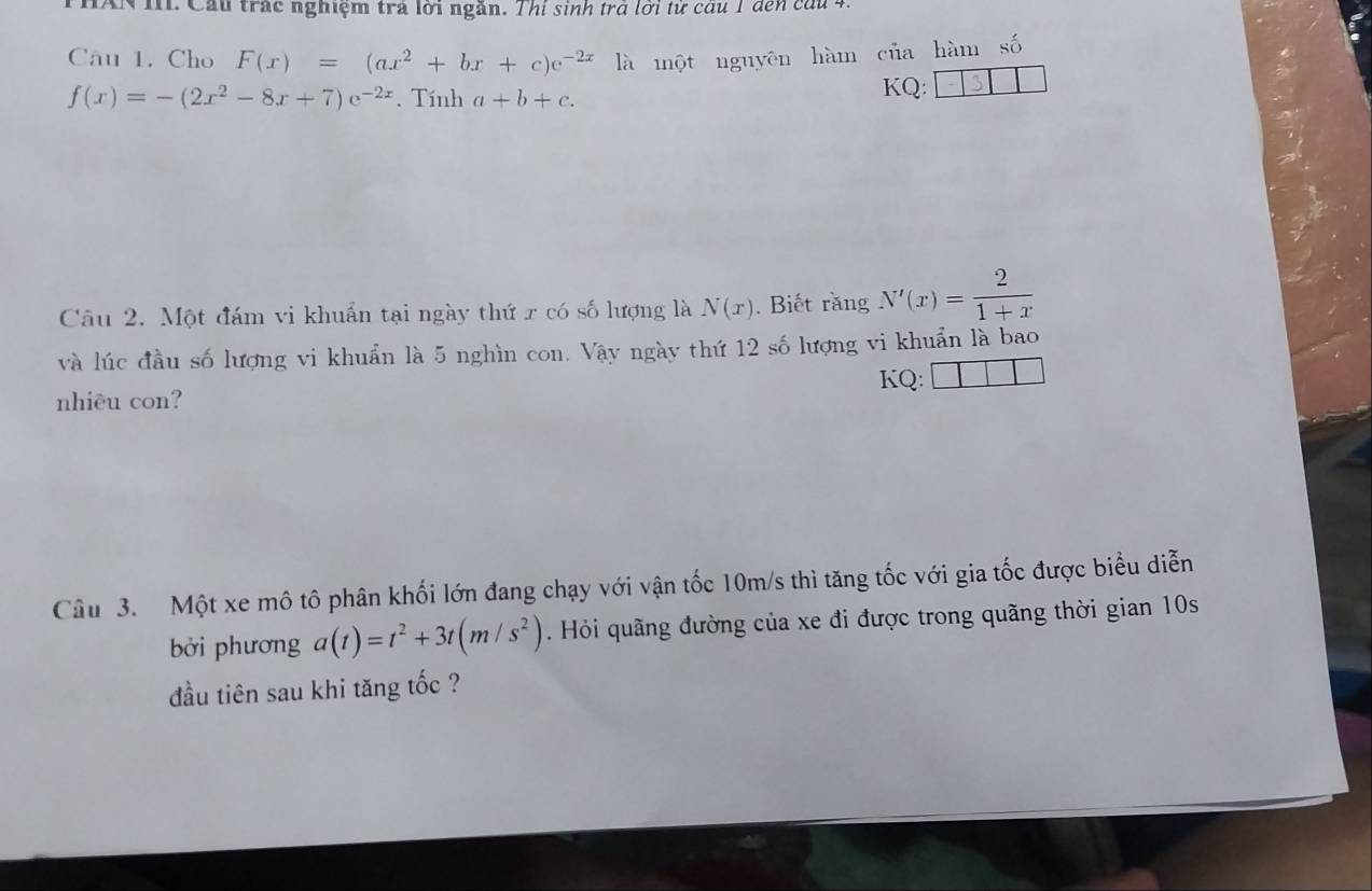 AN I. Cầu trác nghiệm trả lới ngăn. Thi sinh trả lời tử câu 1 đến cầu 4. 
Câu 1. Cho F(x)=(ax^2+bx+c)e^(-2x) là một nguyên hàm của hàm số
f(x)=-(2x^2-8x+7)e^(-2x). Tính a+b+c. 
KQ: 
Câu 2. Một đám vi khuẩn tại ngày thứ r có số lượng là N(x). Biết răng N'(x)= 2/1+x 
và lúc đầu số lượng vi khuẩn là 5 nghìn con. Vậy ngày thứ 12 số lượng vi khuẩn là bao 
nhiêu con? KQ: □ □ 
Câu 3. Một xe mô tô phân khối lớn đang chạy với vận tốc 10m/s thì tăng tốc với gia tốc được biểu diễn 
bởi phương a(t)=t^2+3t(m/s^2). Hỏi quãng đường của xe đi được trong quãng thời gian 10s
đầu tiên sau khi tăng tốc ?