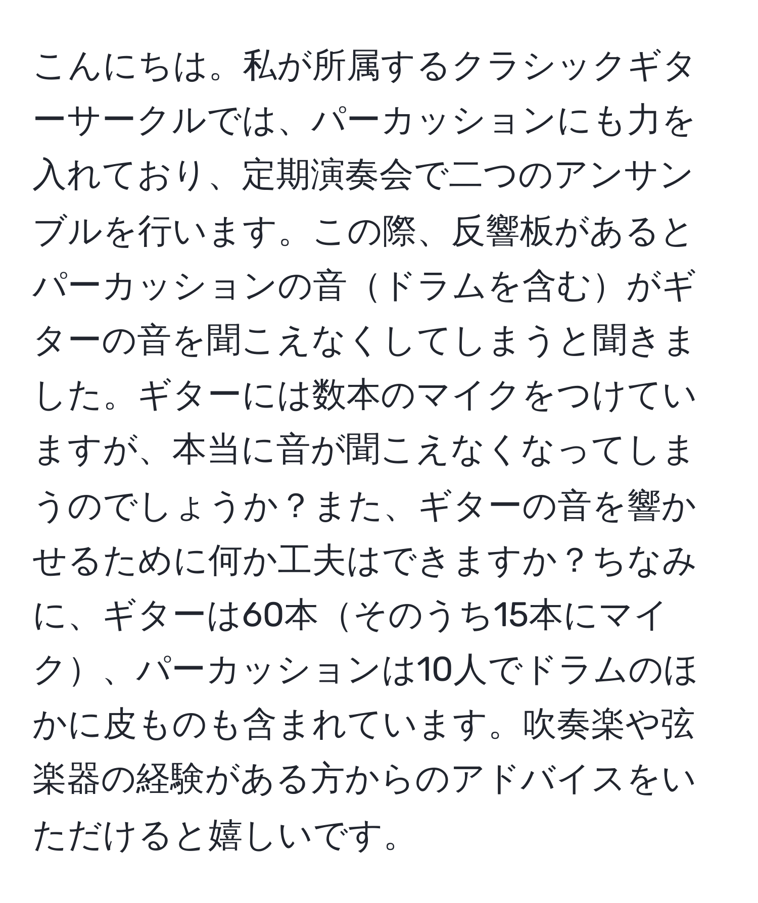 こんにちは。私が所属するクラシックギターサークルでは、パーカッションにも力を入れており、定期演奏会で二つのアンサンブルを行います。この際、反響板があるとパーカッションの音ドラムを含むがギターの音を聞こえなくしてしまうと聞きました。ギターには数本のマイクをつけていますが、本当に音が聞こえなくなってしまうのでしょうか？また、ギターの音を響かせるために何か工夫はできますか？ちなみに、ギターは60本そのうち15本にマイク、パーカッションは10人でドラムのほかに皮ものも含まれています。吹奏楽や弦楽器の経験がある方からのアドバイスをいただけると嬉しいです。