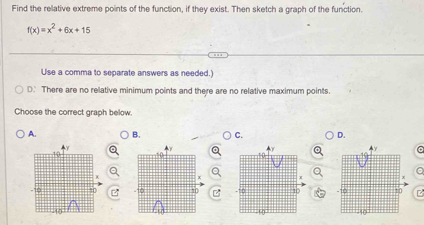 Find the relative extreme points of the function, if they exist. Then sketch a graph of the function.
f(x)=x^2+6x+15
Use a comma to separate answers as needed.)
D. There are no relative minimum points and there are no relative maximum points.
Choose the correct graph below.
A.
B.
C.
D.
y
10
x
10