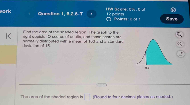 vork 
HW Score: 0%, 0 of 
Question 1, 6.2.6-T 12 points 
Points: 0 of 1 Save 
Find the area of the shaded region. The graph to the 
right depicts IQ scores of adults, and those scores are 
normally distributed with a mean of 100 and a standard 
deviation of 15. 
The area of the shaded region is □. (Round to four decimal places as needed.)